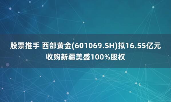 股票推手 西部黄金(601069.SH)拟16.55亿元收购新疆美盛100%股权