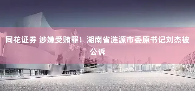 同花证券 涉嫌受贿罪！湖南省涟源市委原书记刘杰被公诉