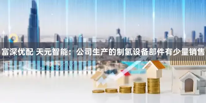 富深优配 天元智能：公司生产的制氢设备部件有少量销售