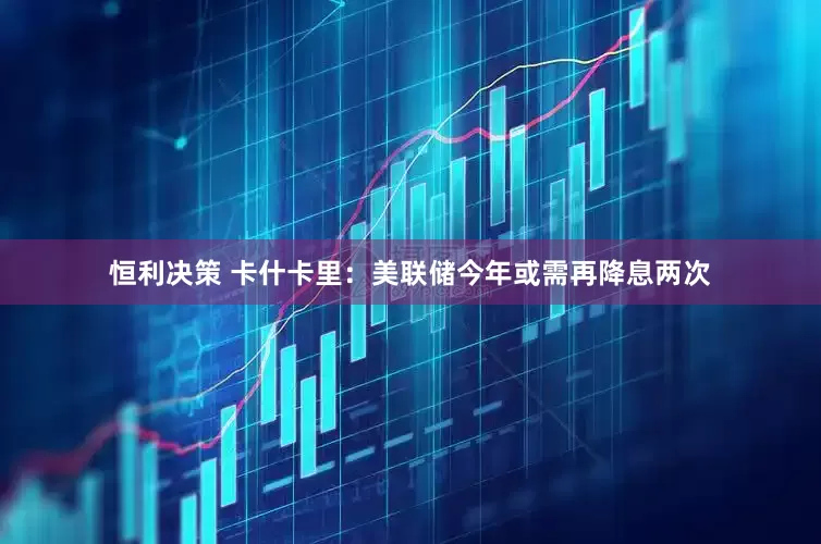 恒利决策 卡什卡里：美联储今年或需再降息两次