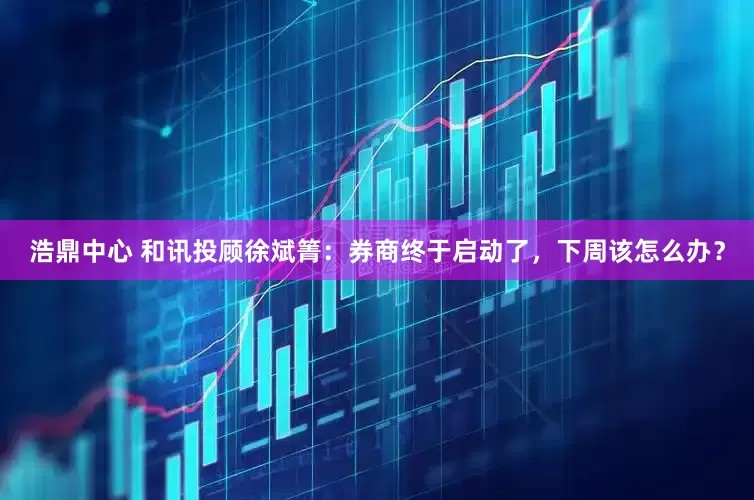 浩鼎中心 和讯投顾徐斌箐：券商终于启动了，下周该怎么办？