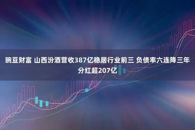 豌豆财富 山西汾酒营收387亿稳居行业前三 负债率六连降三年分红超207亿